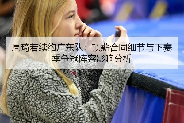 周琦若续约广东队：顶薪合同细节与下赛季争冠阵容影响分析